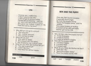 たxe嶋ise =
ⅣN
Come, lyn,′′ caIied EIvj,
l don′† wan† †o be ia†e,′′
悪能培諾計鵠申
Lyn we回n†o her mo†her′s room,
瀧詣討絹鵠̀ass of mjlk
Exercise 1 2
BEN AND THE PUPPY
l 〃雄鵠螺go †o sch。Ol?
B' Her mo†he「was sjck,
C" She wan†ed †o play
2 Wha†djd Lyn do?
A, She wen† †o s′eep,
B. She p′ayed wj†h her sjs†ers.
C, She s†ayed by her mo†her,s sjde,
3〃 Wha† do you †hjnk djd Mo†her †e町n?
告瀧講寵gj「′‑〃
C tour teaCher w川be happy
One day Ben found a puppy
i† was we† and hungry
He †○○k †he puppy home,
Throw †ha† puppy away〃 sajd hjs
Mo†her,
The puppy l○○ked a† Mo†her〇
回○○ked a† her w冊sad eyes.
Mo†her go† some mjIk,
「 , Why djd Ben †ake †he puppy home?
A〃什was his puppy
B・ i†hadnohome.
C,什was his Mo†her′s puppy
2〃 How djd †he puppy l0Ok?
A一帖0Oked happy
B.旧0Oked †ired,
C, i† l0Oked sad.
3・ Wha† do you †hink did Mo†her †elI Ben?
A言、Drink †he milk,′′
B〇 、、Send †he puppy away〃
C. ̀̀Gjve †he puppy some mttk,〃
We† Sad hungry
PuPPy 139
 