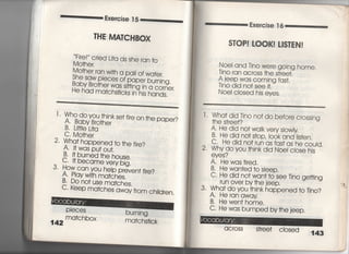 各xe嶋jse丁5
THE M仙CHBOX
一、Fire!′′ crjed Lj†a aishe ran †o
Mo†her,
Mo†her ran w冊a pahof wa†er,
She saw pieces of paper burnjng,
鴇豊能認糀諾許
丁〃 Who do you †hjnkse† fjre on †he paper?
A' Baby Bro†her
B, L皿eL什a
C, Mo†her
2・ Wha† happened †○ †he fjre?
A・什waspu†ou†,
B 什burned †he house,
C一軒became verybjg,
3・ How can vou he‑p preven† fjre?
A・ PIay w冊ma†ches,
B・ Do no† use ma†ches,
C, keep matches away from chidren,
142
PleCeS
ma†ch box
burnjng
ma†chs†jck
Exercise T6
S丁OP害しOOK廿!S丁EN!
Noei and Tjno were going home.
Tino ran across †he s†ree†,
A jeep was c○ming fas†。
Tino djd no† see什.
NoeI closed his eyes,
l , Wha† did Tjno no† do before crossing
†he s†ree†?
A‑ He did no† walk very sIowIy
B・ He did no† s†op, iook and Iis†en,
C〃 He did no†run as fas†as he could,
2, Why do you †hink did Noei cIose his
eyes?
A, Hewas†i「ed.
B He wan†ed †o sIeep,
C, He did no† wan† †o see Tino ge廿ing
run OVer by †he jeep.
3. Wha† do you †hink happened †o Tjno?
A, Heran away
B. Hewen† home.
C‑ He was bumped by†he jeep,
aC「OSS S†ree† cIosed
143
 