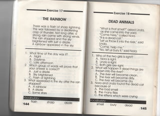 Exe「cise漢7
丁HE RAINBOW
There was a f‑ash bf sha「p ‑jgh†njng.
丁hjs was foiiowed by a deafenjng
Clap of †hunderI No†一〇ng a什e購a
翫一嵩諾器豊沼nds,
brjgh†ened w冊jus† a drizzle,
A rainbow appea「ed jn †he sky
十Wha† †jme of †he day was什?
A, Njgh†
B, Daytjme
C, La†e a什ern0On
2, Whjch group of words wili prove †ha†
yOur answer js correc†?
A・ Jus† a d「jzzle
B. Sky brjgh†ened
C FIash o川gh†njng
3‑ Wha† appeared in †he sky a什er †he rajn
S†opped?
A, A rajnbow
B, A drjzzIe
C, Some s†ars
Sharp drizzie
Exercise漢8
DEAD ANIMAしS
Wha† js †ha† sme一一?′′ asked Ljnda,
aS She came in†o †he yard,
Come here′〃 called Nora,
旧s a dead ca†,〃
Le† us †hrow旧n†o †he rjve了sajd
Ljnda,
Come, heIp me,〃
No′ ie† us bu「y jL〃 sajd Nora,
l ‑ Wh9斗†qe.tvy9 gjrls js rjgh†?
2 ;h灘註h,n。S 。r。
†hrown jn†o †he rjve「?
A, The river w帥bec○me clean,
B, The rjver w帥become dfty
C・丁he rjver wj‑1 bec○me dry
3, Nora and Ljnda found †he dead ca†
because of
A, †he bad sme=
B・ †he manyf=es
C一†he k冊ens whjch were cryjng
Sme= bury
dead
145
"
句
題
晴
案
漢
音
臆
漢
巨
星
菓
 