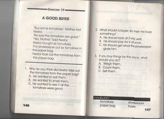各xe嶋ise漢9
A GOOD BUYER
Buy some †oma†oes′′′ Mo†her †oid
Be sure †he †oma†oes a「e good.〃
ies′ Mo†he「〃 sajd Nes†or,
Nes†or bough† six †oma†oes,
丁he s†orekeeper pu† sjx †oma†oes jn
†he paper bag
Nes†or †0Ok ou† †he †oma†oes from
†he paper bag,
十Why do you †hink djd Nes†or †ake ou†
†he †oma†oes from †he paper bag?
A‑ He wan†ed †o ea††hem,
B〃 He wan†ed †o sme旧hem.
C・ He wan†ed †o see jf a旧he
†omatoes were good.
2 Wha†shou‑d a buyer do when he buys
SOme†hjng?
A・ He shouid l0Ok a冊ve‑y wel!,
B‑ He shouid payfor j† a†DnCe,
C〃 He shouId ge† wha† †hQs†orekeeper
gjves him,
3〃 lfyou buy†hings by†he piece, Wha†
Should you do?
A〃 Wejgh †hem,
B, Coun† †hem,
C, Se= †hem.
†oma†oes
PaPe「 bag
147
 