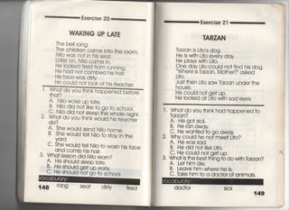 Exercjse 20
VIAKING UPしATE
The be旧ang‑
The chjldren came jn†o †he r0Om,
Njlo was no† jn hjs sea†,
La†er on, Ni!o came jn,
He iooked †jred f「om rumjng,
He had no† combed hjs hajr,
Hjs face vyas d申y
I ,
He c○uId no† look a† his
Wha† d
†h q†?
O yOu †hjnk
C, He should
†eacher.
befo「e
A N=o woke up ia†e.
B, Nilo did no川ke †o go †o school,
C葛Niio did no† s‑eep †he who‑e nigh†,
2, Wha† do you †hjnk wouId hjs †eacher
A, She woùd send NjIo home,
B. She woùd †el‑ Njlo †o s†ay jn †he
C, She would †e冊o †o wash his face
and comb hjs hajr.
3‑ Wha† iesson djd Niio iearn?
A・ He shou‑d s‑eep la†e.
真書やOu!q ge†upearty
no† go †o s6h0Oi,
148 「qng Sea† djrty
Exercise 2漢
丁ARZAN
ldrzan is L什○′s dog・
He is w冊L什O eVery day
He piays wi†h Li†o,
箱詰艦名諜擢鵠鴇Og ,
」什○○
Jus† †hen Li†o saw ldrzan under †he
house,
He could no† ge† up.
He looked a† Li†o wi†h sad eyes,
l Wha† doyou †hink had happened †o
ldrzan?
合胡笠島
C〃 He wan†ed †o go away
2. Why couid he no† mee† L什○?
A, Hewassad.
B, He did no† iike Li†○○
3,糾箭豊曇盤鴇も。 W冊。「z。。,
A. Le†him die,
B, Leave him where he is.
C. 1dke him †o a doc†or of animals.
doc†o「
i」∴∵iii∃細面
i
∴
∴
∴
∴
∵
㍉
.
も
 