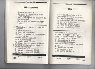 Exercise 22
し1NAS SAV漢NGS
Lina was very happy
Her piggy bank was fuii of coins‑
1† was very heavy
She couid depos什her money in †he
Ch=dren′s bank,
She wouid save in ano†her piggy
bank.
l l Where doyou †hjnkdjd Ljna ge† her
money?
A, From her friend
B, From her cIassma†es
C, F「om †he money her mo†her gave
her every day
2, Wha† is a child「en′s bank?
A, A s†ore in sch0OI
B, A bankfor alI peopie
C, A bank for †he chiIdren jn sch○○1
3, Wha†w岨na have if she keeps on
SaVjng her money?
A‑ She w冊ave many banks,
B. She w冊ave many frjends,
C. She w帥have Io†s
150
fuII bank
Of money
SqVe
Exercise 23
露たN
Go †o bed′ Ben′′′ Mo†her said,
豊島蔀,薄一†omo「row,〃
He woke up Ia†e †he nex† morning.
He did no† ea† breakfas†.
He would be Ia†e for sch○○i,
He couid no† s†udy in schoo上
Ben wen† home ea小y
二二二二二二二二二二二二二二二二一 「葛
l " Howdid Ben fee=n sch○○i?
A, Sad B, happy c" hungry
2. Wha† happened †o Ben in cIass?
A. He couId no† s†udy weil,
B He could no† p‑aywe=,
C. He couid no† sing we=,
3 Whydo you †hinkdid Ben go home
ea 「Iy?
A. He did no†feeI we=,
B. He wan†ed †o pIay
C・ His Mo†he「 †oId hjm s○○
S†udy ea rly Iq†e
151
 