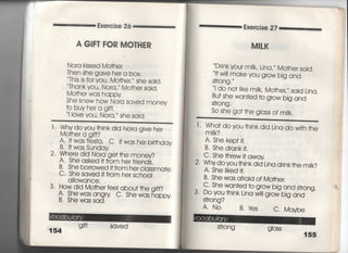 Exercise 26
A G肝丁FOR MOTHER
Nora kjssed Mo†her.
丁hen she gave he「 a box,
丁his is for you, Mo†heし〃 she said,
丁hank you′ Nora,′′ Mo†her sajd,
Mo†her was happy
She knew how Nora saved money
†o buyhera g冊
=ove you, Nora,〃 she said.
二二二二一一二二二二二二二二二二二二二二二二二二二二二二二一二
l Whydoyou †hinkdid Nora give he「
Mo†her a g冊?
A〃 !†wasfies†a, C,什washerb冊day
B一什was Sunday
2,思h鵠結構謹…嵩諾
B. She borrowed冊om her ciassma†e.
C‑ She saved冊om her sch0Ol
aiIowance,
3〃 How did Mo†her fee! abou† †he gift?
A〃 Shewasangry c, Shewashappy
B. Shewas sad.
g冊 saved
Exercise 27
MIしK
D「jnk your mjIk′ Lina,′′ Mo†her said,
l† w帥make you grow big and
S†「ong ,
l do no用ke mi‑k′ Mo†her′ sajd Ljna,
Bu† she wan†ed †o grow bjg and
S†rong ,
So she go† †he g‑ass of mjik.
l‑ Wha†dovou †hjnkdid Ljna do w冊he
m=k?
A. She kep† j†.
B, She drank j†,
C" She †hrew什away
2〃 Whydoyou †hinkdid Lina drjnk†he m昭
A, She =ked什
B‑ She was afraid of Mo†her,
C‑ She wan†ed †o grow big and s†rong.
3‑ Doyou †hink Lina w帥grow big and
S†「ong?
A‑ No B,Yes c.Maybe
S†rong
 