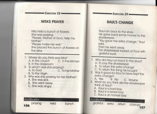 Exe「cise 28
Ni丁岬S PRAVER
Ni†a heid a bunch of fiowers,
She was praying.
Piease′ Mo†her of God, heip my
Mo†he「,
Please make her we=.〃
She piaced †he bunch of fiowers on
†he aI†ar.
l ‑ Where do you †hinkwas N叶a?
A〃 ln †he church C. In†hek叶Chen
B, In †he classroom
2, to Whom was she praying?
A, to God C, to her Mo†her
B〃 lb †he Virgin
3・ Why was she praying for her Mo†her?
A, She was sick.
B' She we=† away
C・ She was angry
156
Praying heId bunch
Exercise 29
RAUrS CHANGE
Raui ran back †○ †he s†ore,
He gave back some money †o †he
S†orekeeper,
Ybu gave me ex†ra change,〃 Raui
Sajd,
丁hen he wen† away
丁he s†orekeeper looked a† Raui wj†h
gra†eful eyes.
1‑ Whydjd Rau‑ run back†o†he
A, to Pay †he s†orekeeper
B, to re†urn †he ex†ra change
′￣ヽ 〃「̲ 臆臆 臆,
C・ to re†u「n †he †hjng he bough†
2" Wds叶good for Rau一†o have kep††he
extra change?
A,Yes B,No c・Maybe
3, Wha† do you †hjnk did †he s†o「ekeeper
†hjnk of Raui?
A' Rau。sa bad boy
B〃 Rau。s a brave boy
C‑ Rau。s an hones† boy
gra†efui ext「a re†urn
 