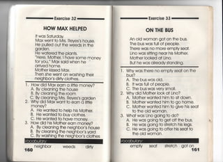 画
Exercise 32 Exe「cise 33
HOW MAX HELPED
l† was Sa†urday
Max wen† †o Mrs, Reyes′s house,
He pu=ed ou† †he weeds in †he
garden ,
He wa†ered †he pian†s.
Here′ Mo†heしI have some money
foryou, Max said when he
arrived home.
Mo†her kissed Max,
丁hen she wen† on washing †heir
neighbor s d皿y cio†hes,
「,
A〃 By cIeaning †he house
B" By cIeaning †he room
六浦諸富悪幣監鵠轄n
money?
A〃 He wan†ed †o heip his Mo†her.
B〃 He wan†ed †o buy clo†hes,
C・ He wan†ed †o have money
3. tlovy diq his臆Mo†her ea「n money?
LIoy djq Mqx earn a剛e money?
Cleaning †he neighbor s house
Cieaning †he neighbor s yard
WaShing †he neighbor s Cio†hes
160
neighbor weeds dirly
ON THE BUS
An oid woman go† on †he bus,
The bus was fuil of people,
There was no more empty sea†,
Lino was s皿ing near his Mo†her,
Mo†he「 Iooked a† Lin0.
Bu† he was aIready s†anding.
l , Whywas †here no emptysea† on †he
bus?
A, The buswasoId.
B,看†wasfu= of peopie,
C,丁he bus was ve「y sma=,
2. Why did Mo†her i○○ka† Lino?
A. Mo†her wan†ed him †o si† down,
B, Mo†herwan†ed him †o go home.
C. Mo†he「 Wan†ed him †o give his sea†
†○ †he old woman,
3, Wha†was Lino going †o do?
A, He was going †o ge† off†he bus,
B" He was going †o s†「e†ch his legs.
C. He was going to offer his sea† †○
†he old woman.
emPty Sea† s†re†ch go†〇号61
γ
∨
,
∨
,
h
㌃
乱
し
千
言
骨
柄
高
﹂
1
{
.
︒
︒
 