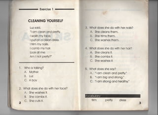 Exercise l
CLEAN音NG VOURS軋F
Luz said′
当am ciean and pre廿y
看wash my face,
I pu† on a ciean dress,
=rim my na=s,
1 comb my hair,
Look a† me,
Am l no† p「etty?〃
l, Whois†alking?
A, Mo†her
B, Luz
C, Aboy
2, Wha† does she do wi†h he「 face?
2
A. Shewashes什,
B, Shecombs什,
C, Shecu†s i†.
3. Wha† does she do wi†h her nails?
A, She cleans †hem,
B, She†rims†hem,
C, She washes †hem,
4. Wha† does she do w什h her hair?
A, ShecIeans什,
B, Shecombsi†,
C. Shewashes什,
5, Wha† does she say?
A. i am clean and pretty 一
B 当am big and s†rong,
C, l am s†rong and hea看†hy
†ri m p refty d ress
3
 