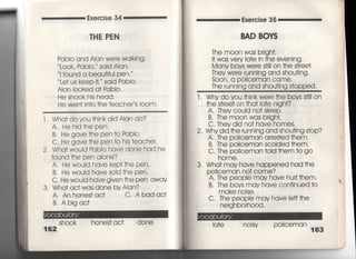 Exe「cise 34
THE PEN
Exe「c冒se 35
BAD BOYS
Pablo and Alan were walking,
L○○k, PabIo, ′ said AIan,
I found a beau†ifuI pen,
Le† us keep i†, said PabI○○
AIan Iooked a† PabIo,
He shook his head,
He wen† in†○ †he †eacher′s room,
l. Wha†doyou †hinkdid Alan do?
A, Hehid†hepen.
B, He gave†he pen †o PabIo〃
C, He gave †he pen †o his †eacher.
2, Wha†would Pablo have done had he
found †he pen alone?
A. He wou!d have kep††he pen.
B, He would have s01d †he pen.
C, He would have given †he pen away.
3, Wha† ac†was done bvAian?
A. An hones†ac† C, Abad ac†
B, Abigac†
Sh○○k hones† ac† done
The m0On WaS brigh†,
i† was very看a†e in †he evening,
Many boys were s†iIi on †he s†ree†,
They were running and shou†ing,
S0On, a PO=ceman came,
The ruming and shou†jng s†opped
l. Why do you †hinkwere †he bovs s†i看I on
†he s†「ee† on †ha† Ia†e nigh†?
A, They couId no† sIeep,
B, The m○○n WaS brigh†,
C, They did no† have homes,
2, Why did †he 「unning and shou†ing s†op?
A. The policeman arres†ed †hem,
B, The p01iceman sc01ded †hem,
C, The po=ceman †01d †hem †o go
home,
3, Wha† may have happened had †he
PO看iceman no† come?
A,丁he peopie may have hur=hem.
B. The boys may have con†inued †o
make noise.
C,丁he peopIe may have le什†he
neighborhood.
Ia†e nojsy p0=ceman
163
 