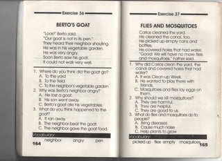 Exercise 36
BERTO,S GOA丁
Look! Be叶O Said,
Our goa† is no† in i†s pen,
丁hey heard †hejr nejghbor shou†ing,
He was in his vege†able garden,
He was very angry
Soon Be什O SaW his goa†,
i† couid no† waIk very we=.
l , Where do you †hink djd †he goa† go?
A, lb†heyard
B, TO†he fieid
C' to †he neighbor′s vegerdble garden
2, Why was Be巾O′s neighbor ang「y?
A, He Ios†a goa†,
B" His son wen† away
C, Be巾○′s goa† a†e his vege†abies,
3. Wha† do you †hink happened †○ †he
g○○岬
A, l†ran away
B‑丁he nejghbor bea† †he goa†.
C. The neighbor gave †he goa† f○○d,
nejghbor angry pen
Exe「cise 37
FL営ES AND MOSQU8丁OES
CarIos cieaned †he yard,
He cIeaned †he canaI, †〇〇〇
He picked up empty cans and
bo廿Ies ,
He covered hoies †ha† had wa†er,
Good! We w冊have no mo「e f=es
qnd mosqui†oes,〃 Fa†he「 said,
l , Whydid Carios ciean †heyard, †he
Canai and covered hoies †ha† had
Wa†er?
A, i† was CIean‑uP Week,
B, He wan†ed †o pIay †here w冊
friends,
C. Mosqu什OeS and fIies lay eggs on
†hem,
2, Why shouid we k… mosqu什OeS?
A, They a「e harmful.
B, They are helpfui,
C. They are good †o us,
3, Wha† do fiies and mosquitoes do to
PeOP le?
A, Bring diseases
B. Cause much noise
C, Help pIan†s †o g「ow
Picked up fiies empty mosquitoef竜5
 