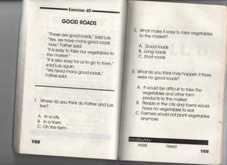一一・・・二書取e雨se 40一三葛
GOOD RQADS
These are good √Oads′〃 sajd Lujs.
Wtes, We have many g○○d roads
nOW〃 Fa†her sajd.
判s easy to take our vege†abIes †〇
回s aIso easy for us †o go †o †own,〃
Sajd Lujs agajn,
VIle need many g○○d roads,〃
Fa†her sajd,
丁, Where
Ijve?
do vou †hjnk do Fa†her and Lujs
A' lnacjfy
B〃 inatown
C○ ○n †he farm
う68
2‑ Wha† make什easy †o †ake vege†ables
†o †he marke†?
A・ Good roads
B' Long roads
C‑ Sho巾roads
3・ Wha† do you †hjnk may happen jf†here
We「e no g○○d roads?
A・什wouId be d晒cu旧o †ake †he
Vege†abies and o†her farm
P「Oduc†s †○ †he marke†,
B‑ PeopIe jn †he cfty and †owns wouid
have no vege†ables †o ea†,
C〃 Farmers would no† p‑ant vege†abies
a nymore,
eaSy need
169
 