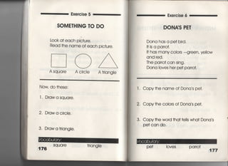 Exercise 5 Exe「cise 6
SOM訂HING TO DO
Lo○k a† each pic†ure,
Read †he name of each pjc†ure,
[コ○△
Asquare AcircIe A†rjang‑e
Now do †hese:
1I Drawasquare,
2. Drawa circIe,
3. Draw a †riangIe.
176
Square †riangle
DONAS PET
Dona has a pe† bird,
I† is a par「o†,
l† has many c010rS ‑g「een, yellow
and red.
丁he pa「ro† can sing,
Dona Ioves her pe† parro†,
l , Copy†he name of Dona s pe†.
2, Copy†he c010rS Of Dona s pe†教
3'. Copy †he word †ha† †e=s wha† Dona s
Pe† can do,
Pe† I oves pa 「ro†
177
 