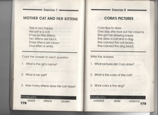 Exercise 7 Exercise 8
MO丁HER CA丁AND HER KI丁丁ENS
leSS is very happy
Her pe† js a ca†.
i† has six冊e k冊ens,
Two k冊ens a「e bIack,
Th「ee k冊ens are brown○
○ne k冊en js whj†e.
Copy †he answer †o each ques†ion,
l. Wha† is†he gi「I′s name?
2・ Wha† is he「 pe†?
3, How many k冊ens does her ca† have?
178
bIack k皿ens brown
CORAIS P!C丁URES
Cora Iikes †o draw○
○ne day she †ook ou† her crayons,
She go† her drawing paper,
She d「ew a ca†and a dog'
She coiored †he ca† b「own,
She c○iored †he dog biack,
Wr什e †he answe「s,
l. Wha† pic†ures did Co「a draw?
2, Wha† is †he coio「 of †he ca†?
3〃 Wha† c○ior is †he dog?
C○1ored draw crayons
179
‖
運
巳
邑
照
子
⁝
 