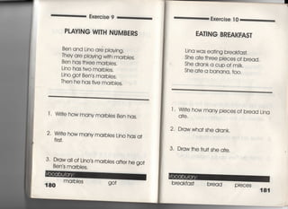 Exercise 9
PしAVING W一丁H NUMBERS
Ben and Lino are pIaying〃
They are playjng w冊marbles,
Ben has †hree marbles,
Ljno has two marbIes,
Ljno go† Ben′s marbles.
Then he has fjve marbies,
1 ‑ Wrj†e how many marb‑es Ben has,
2〃 W冊e how many marblesしjno has a†
fi「s†,
3, Draw aII of Ljno′s marbles a什er he go†
Ben s marbies.
180
ma「bies
Exercise 1 0
EA丁ING BREAKFAS丁
Lina was ea†jng b「eakfas†,
She a†e †hree pjeces of bread,
She drank a cup of mjk.
She a†e a banana′ †o○○
l " Wrj†e how many pieces of bread Ljna
q†e.
2・ Drawwha† she drank.
3 Draw†he fru汀she a†e,
brea kfas† bread pleCeS
181
 