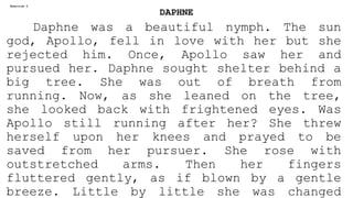 DAPHNE
Daphne was a beautiful nymph. The sun
god, Apollo, fell in love with her but she
rejected him. Once, Apollo saw her and
pursued her. Daphne sought shelter behind a
big tree. She was out of breath from
running. Now, as she leaned on the tree,
she looked back with frightened eyes. Was
Apollo still running after her? She threw
herself upon her knees and prayed to be
saved from her pursuer. She rose with
outstretched arms. Then her fingers
fluttered gently, as if blown by a gentle
breeze. Little by little she was changed
Exercise 2
 