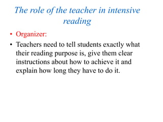 The role of the teacher in intensive
reading
• Organizer:
• Teachers need to tell students exactly what
their reading purpose is, give them clear
instructions about how to achieve it and
explain how long they have to do it.
 
