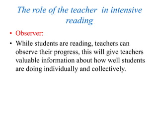 The role of the teacher in intensive
reading
• Observer:
• While students are reading, teachers can
observe their progress, this will give teachers
valuable information about how well students
are doing individually and collectively.
 