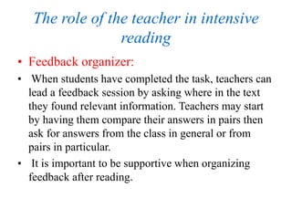 The role of the teacher in intensive
reading
• Feedback organizer:
• When students have completed the task, teachers can
lead a feedback session by asking where in the text
they found relevant information. Teachers may start
by having them compare their answers in pairs then
ask for answers from the class in general or from
pairs in particular.
• It is important to be supportive when organizing
feedback after reading.
 