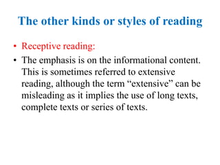 The other kinds or styles of reading
• Receptive reading:
• The emphasis is on the informational content.
This is sometimes referred to extensive
reading, although the term “extensive” can be
misleading as it implies the use of long texts,
complete texts or series of texts.
 