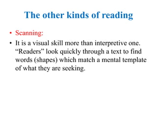The other kinds of reading
• Scanning:
• It is a visual skill more than interpretive one.
“Readers” look quickly through a text to find
words (shapes) which match a mental template
of what they are seeking.
 