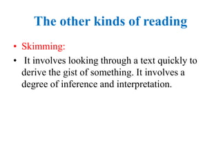 The other kinds of reading
• Skimming:
• It involves looking through a text quickly to
derive the gist of something. It involves a
degree of inference and interpretation.
 