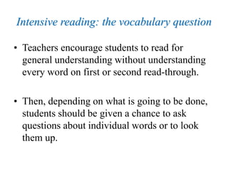 Intensive reading: the vocabulary question
• Teachers encourage students to read for
general understanding without understanding
every word on first or second read-through.
• Then, depending on what is going to be done,
students should be given a chance to ask
questions about individual words or to look
them up.
 