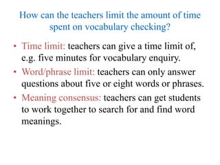 How can the teachers limit the amount of time
spent on vocabulary checking?
• Time limit: teachers can give a time limit of,
e.g. five minutes for vocabulary enquiry.
• Word/phrase limit: teachers can only answer
questions about five or eight words or phrases.
• Meaning consensus: teachers can get students
to work together to search for and find word
meanings.
 