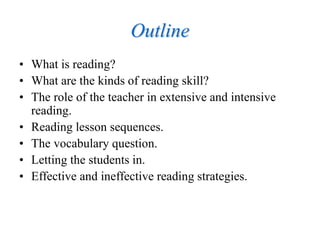 Outline
• What is reading?
• What are the kinds of reading skill?
• The role of the teacher in extensive and intensive
reading.
• Reading lesson sequences.
• The vocabulary question.
• Letting the students in.
• Effective and ineffective reading strategies.
 