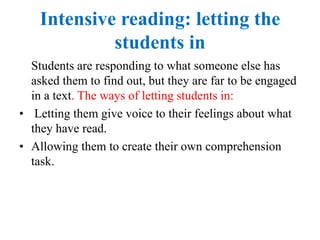 Intensive reading: letting the
students in
Students are responding to what someone else has
asked them to find out, but they are far to be engaged
in a text. The ways of letting students in:
• Letting them give voice to their feelings about what
they have read.
• Allowing them to create their own comprehension
task.
 