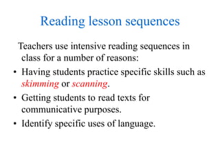 Reading lesson sequences
Teachers use intensive reading sequences in
class for a number of reasons:
• Having students practice specific skills such as
skimming or scanning.
• Getting students to read texts for
communicative purposes.
• Identify specific uses of language.
 