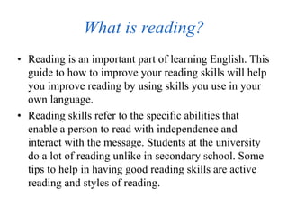 What is reading?
• Reading is an important part of learning English. This
guide to how to improve your reading skills will help
you improve reading by using skills you use in your
own language.
• Reading skills refer to the specific abilities that
enable a person to read with independence and
interact with the message. Students at the university
do a lot of reading unlike in secondary school. Some
tips to help in having good reading skills are active
reading and styles of reading.
 