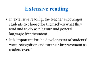 Extensive reading
• In extensive reading, the teacher encourages
students to choose for themselves what they
read and to do so pleasure and general
language improvement.
• It is important for the development of students'
word recognition and for their improvement as
readers overall.
 