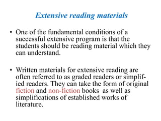 Extensive reading materials
• One of the fundamental conditions of a
successful extensive program is that the
students should be reading material which they
can understand.
• Written materials for extensive reading are
often referred to as graded readers or simplif-
ied readers. They can take the form of original
fiction and non-fiction books as well as
simplifications of established works of
literature.
 