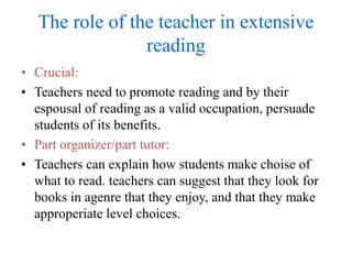 The role of the teacher in extensive
reading
• Crucial:
• Teachers need to promote reading and by their
espousal of reading as a valid occupation, persuade
students of its benefits.
• Part organizer/part tutor:
• Teachers can explain how students make choise of
what to read. teachers can suggest that they look for
books in agenre that they enjoy, and that they make
approperiate level choices.
 