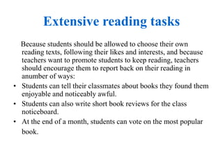Extensive reading tasks
Because students should be allowed to choose their own
reading texts, following their likes and interests, and because
teachers want to promote students to keep reading, teachers
should encourage them to report back on their reading in
anumber of ways:
• Students can tell their classmates about books they found them
enjoyable and noticeably awful.
• Students can also write short book reviews for the class
noticeboard.
• At the end of a month, students can vote on the most popular
book.
 