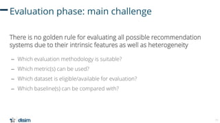 71
Evaluation phase: main challenge
There is no golden rule for evaluating all possible recommendation
systems due to thei...
