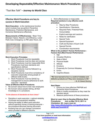 Developing Repeatable/Effective Maintenance Work Procedures
                                                      
“Tool Box Talk” – Journey to World Class 

 
Effective Work Procedures are key to                                    Work effectiveness is measurable
                                                                       Required sections in any effective work
success in Work Execution                                              procedure
                                                                              Step by Step Procedures
Work Execution: is the maintenance function
which involves how we perform Preventive                                      Specifications / Standards
Maintenance, Predictive Maintenance, and                                      Required Parts / Potential Parts
Corrective Maintenance effectively.                                               Consumables
                                                                              Explicit warnings and cautions
Measurements of Effectiveness: Mean Time                                      Notes for clarification
Between Failure, Rework, Line Efficiency, Lower
Parts Cost, Emergency vs PM Labor Hours, etc.                                 Special Tools
                                                                              Special Equipment
                                                                              Craft and Number of Each Craft
                                                                              Special Permits
                                                                              Coordination requirements
                                                                       What is the problem? Human Performance -
                                                                       Factors that affect Human Performance:
                                                                          1. Age
Work Execution Principles:                                                2. Circadian Rhythms
   1. Work Procedures must be repeatable                                  3. State of Mind
   2. Work Procedures must be clear and concise                           4. Physical Health
   3. Work Procedures must be measurable Work                             5. Attitude
       Procedures must have standards and
                                                                          6. Emotions
       specifications defined.
   4. Work Procedures must be followed in a                               7. Propensity for Common Mistakes
       discipline manner.                                                 8. Errors
   6. Work Procedures must drive consistency of                           9. Cognitive Biases
       execution (especially among people of
       different skills levels).                                       “We have learned to live in a world of mistakes and
   7. Work Procedures must be QA/QC by                                 defective products as if they were necessary to life”
       management to ensure adherence to work                                                               – Dr. W. Edward Deming
       execution standards
Value of Effective Work Procedures                                     Next Steps:
 No Concern about how to train new employees                             1. Ensure you have effective PM/PdM and
 No Concern about people retiring, all their                                Corrective Work Procedures
   knowledge is in a procedure.                                           2. Write or modify procedures so they meet the
                                                                             standard above.
“In the absence of standards we have chaos”                               3. Measure performance of these procedures.
   Discipline in work execution = optimal reliability
                                                                       Want to Learn How to Develop Effective Work
    of process and equipment reliability.
                                                                       Procedures:      Join us May 10-12, 2011 in
   Having the ability to effect work execution                        Charleston, SC. Learn more at:
    without spending money of training everyone –                      http://www.alliedreliability.com/gpalliedtraining/d
    the procedure becomes training document.                           etails.asp?eventid=47
   Knowing how you can change a procedure
    which provides a different outcome.
                                                                             Page 1 of 1                                        GPAllied
                                                                                                                       4200 Faber Place 
                                                         If you have questions or need more information:          Charleston, SC 29405 
                                                                        rsmith@gpallied.com                       Office (843) 414‐5760 
                                                                                                                    Fax (843) 414‐5779 
                                                                          www.gpallied.com 
 
 