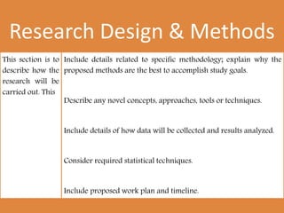 Research Design & Methods
This section is to
describe how the
research will be
carried out. This
Include details related to specific methodology; explain why the
proposed methods are the best to accomplish study goals.
Describe any novel concepts, approaches, tools or techniques.
Include details of how data will be collected and results analyzed.
Consider required statistical techniques.
Include proposed work plan and timeline.
 