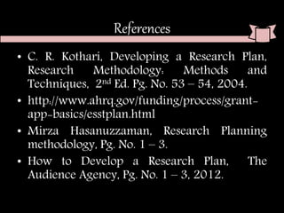 References
• C. R. Kothari, Developing a Research Plan,
Research Methodology: Methods and
Techniques, 2nd Ed. Pg. No. 53 – 54, 2004.
• http://www.ahrq.gov/funding/process/grant-
app-basics/esstplan.html
• Mirza Hasanuzzaman, Research Planning
methodology, Pg. No. 1 – 3.
• How to Develop a Research Plan, The
Audience Agency, Pg. No. 1 – 3, 2012.
 