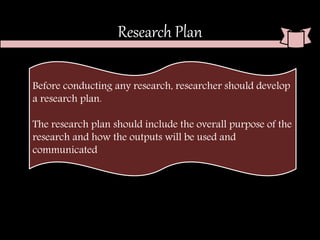 Research Plan
Before conducting any research, researcher should develop
a research plan.
The research plan should include the overall purpose of the
research and how the outputs will be used and
communicated
 