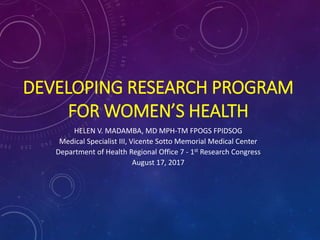 DEVELOPING RESEARCH PROGRAM
FOR WOMEN’S HEALTH
HELEN V. MADAMBA, MD MPH-TM FPOGS FPIDSOG
Medical Specialist III, Vicente Sotto Memorial Medical Center
Department of Health Regional Office 7 - 1st Research Congress
August 17, 2017
 