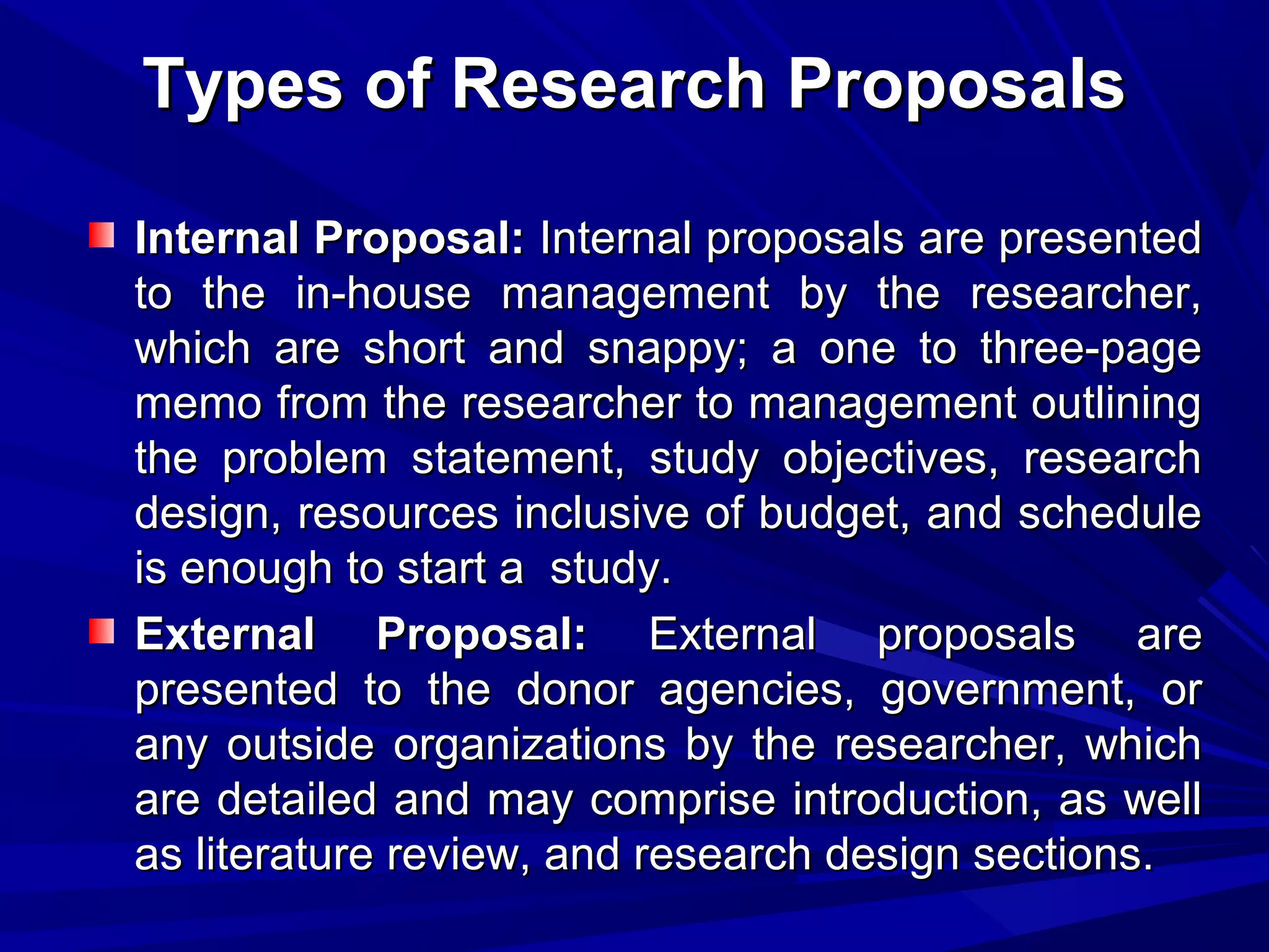 Types of Research Proposals
Internal Proposal: Internal proposals are presented
to the in-house management by the researcher,
which are short and snappy; a one to three-page
memo from the researcher to management outlining
the problem statement, study objectives, research
design, resources inclusive of budget, and schedule
is enough to start a study.
External Proposal: External proposals are
presented to the donor agencies, government, or
any outside organizations by the researcher, which
are detailed and may comprise introduction, as well
as literature review, and research design sections.

 