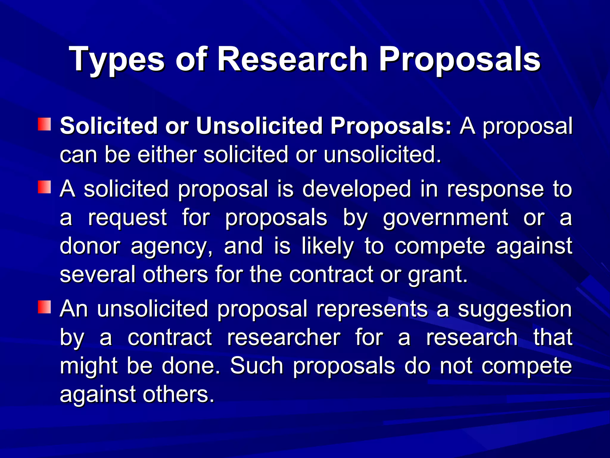 Types of Research Proposals
Solicited or Unsolicited Proposals: A proposal
can be either solicited or unsolicited.
A solicited proposal is developed in response to
a request for proposals by government or a
donor agency, and is likely to compete against
several others for the contract or grant.
An unsolicited proposal represents a suggestion
by a contract researcher for a research that
might be done. Such proposals do not compete
against others.

 