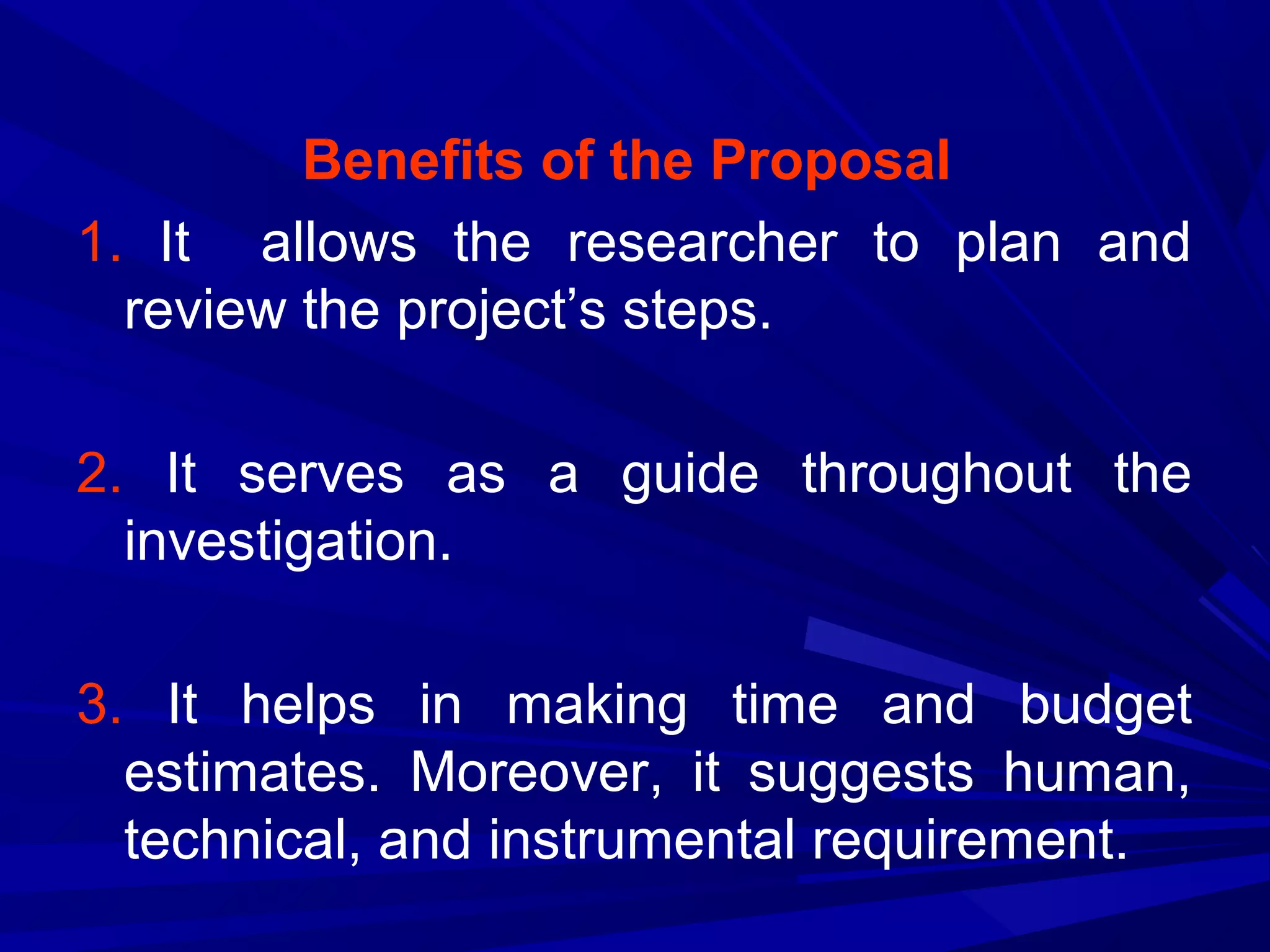 Benefits of the Proposal
1. It allows the researcher to plan and
review the project’s steps.
2. It serves as a guide throughout the
investigation.
3. It helps in making time and budget
estimates. Moreover, it suggests human,
technical, and instrumental requirement.

 