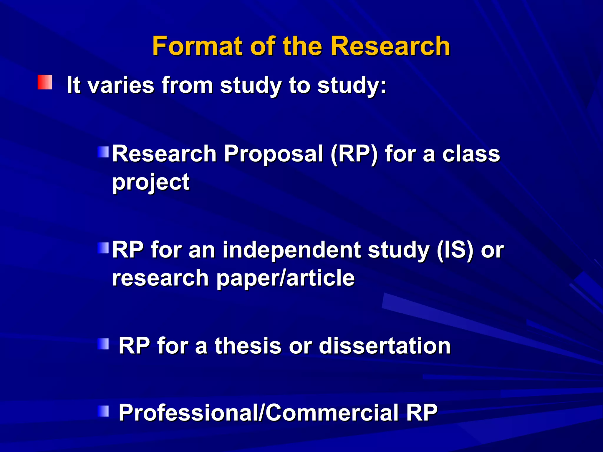 Format of the Research
It varies from study to study:
Research Proposal (RP) for a class
project
RP for an independent study (IS) or
research paper/article
RP for a thesis or dissertation
Professional/Commercial RP

 