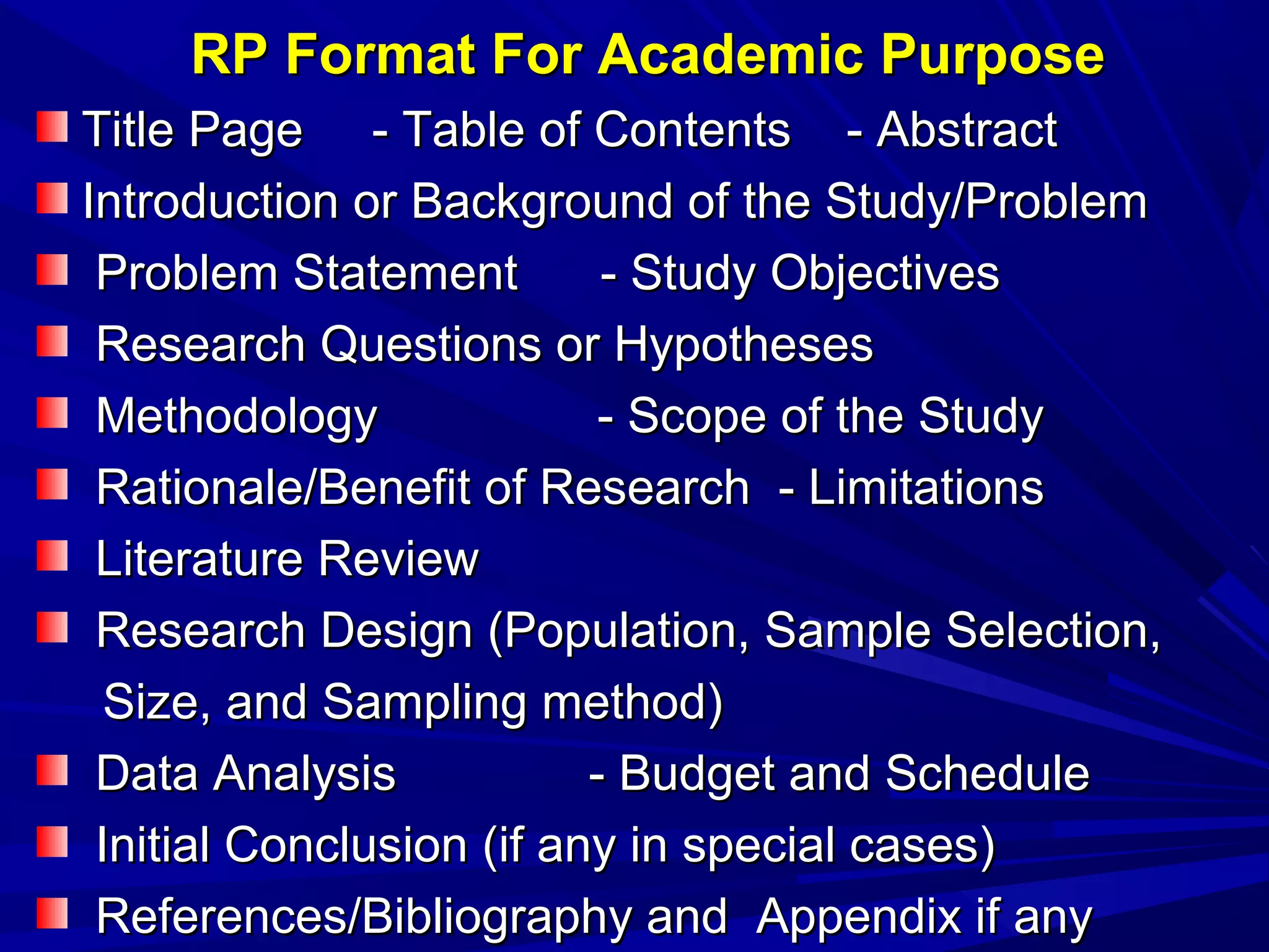 RP Format For Academic Purpose
Title Page - Table of Contents - Abstract
Introduction or Background of the Study/Problem
Problem Statement
- Study Objectives
Research Questions or Hypotheses
Methodology
- Scope of the Study
Rationale/Benefit of Research - Limitations
Literature Review
Research Design (Population, Sample Selection,
Size, and Sampling method)
Data Analysis
- Budget and Schedule
Initial Conclusion (if any in special cases)
References/Bibliography and Appendix if any

 