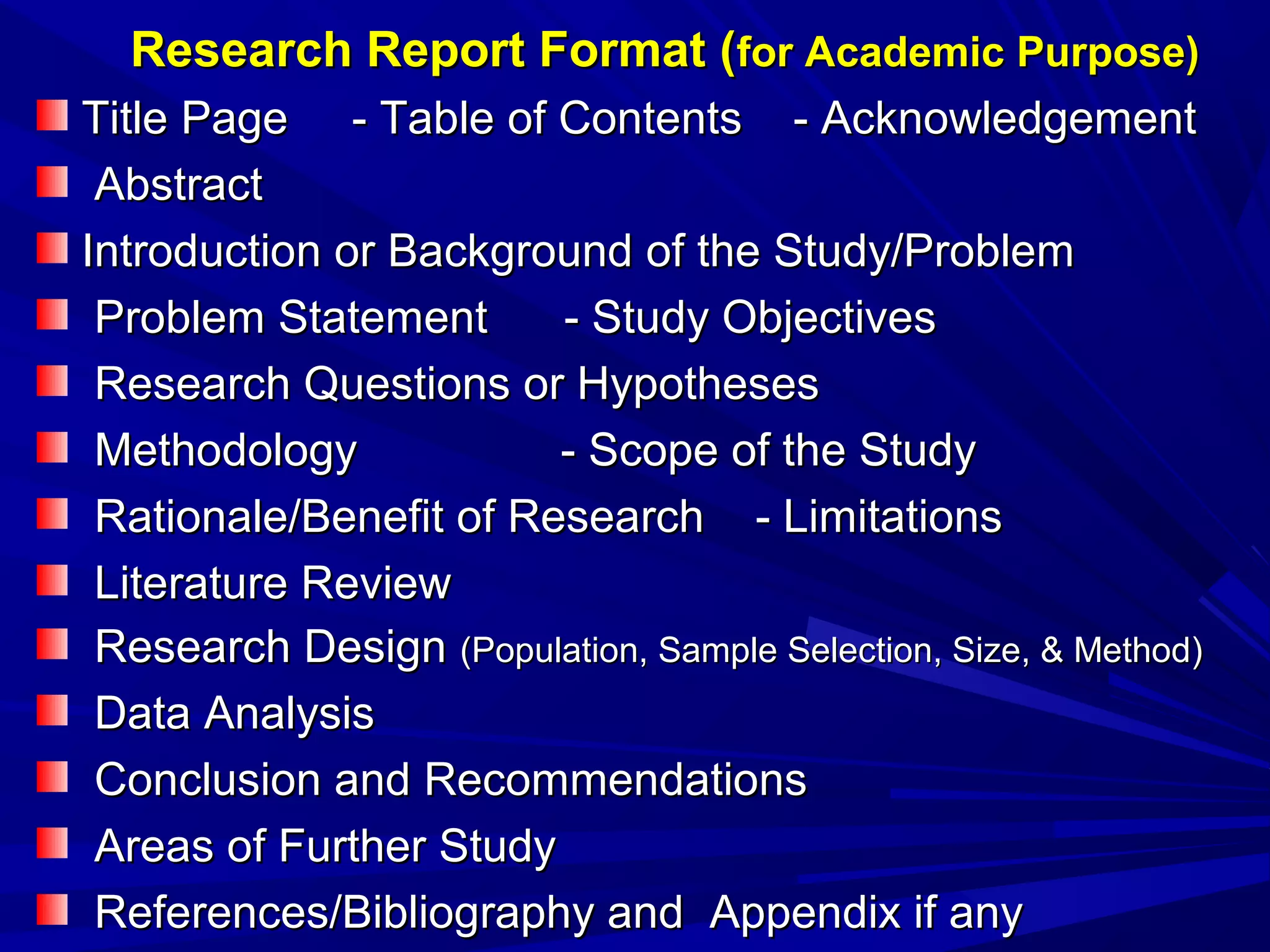 Research Report Format (for Academic Purpose)
Title Page - Table of Contents - Acknowledgement
Abstract
Introduction or Background of the Study/Problem
Problem Statement
- Study Objectives
Research Questions or Hypotheses
Methodology
- Scope of the Study
Rationale/Benefit of Research - Limitations
Literature Review
Research Design (Population, Sample Selection, Size, & Method)
Data Analysis
Conclusion and Recommendations
Areas of Further Study
References/Bibliography and Appendix if any

 