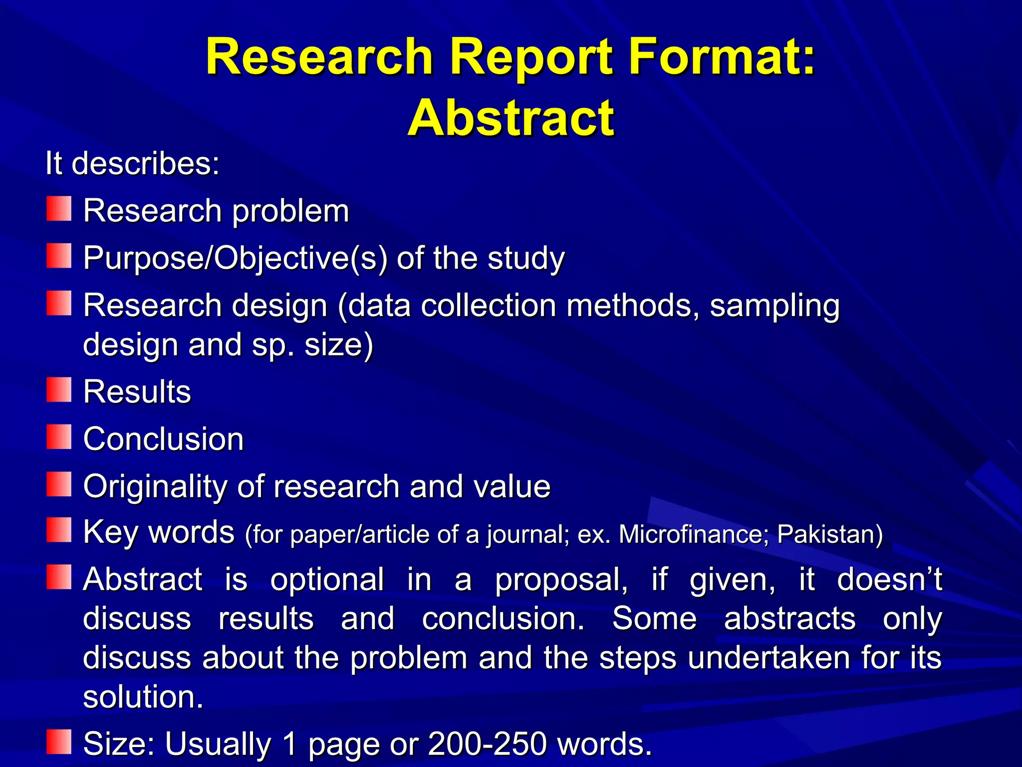 Research Report Format:
Abstract

It describes:
Research problem
Purpose/Objective(s) of the study
Research design (data collection methods, sampling
design and sp. size)
Results
Conclusion
Originality of research and value
Key words (for paper/article of a journal; ex. Microfinance; Pakistan)
Abstract is optional in a proposal, if given, it doesn’t
discuss results and conclusion. Some abstracts only
discuss about the problem and the steps undertaken for its
solution.
Size: Usually 1 page or 200-250 words.

 