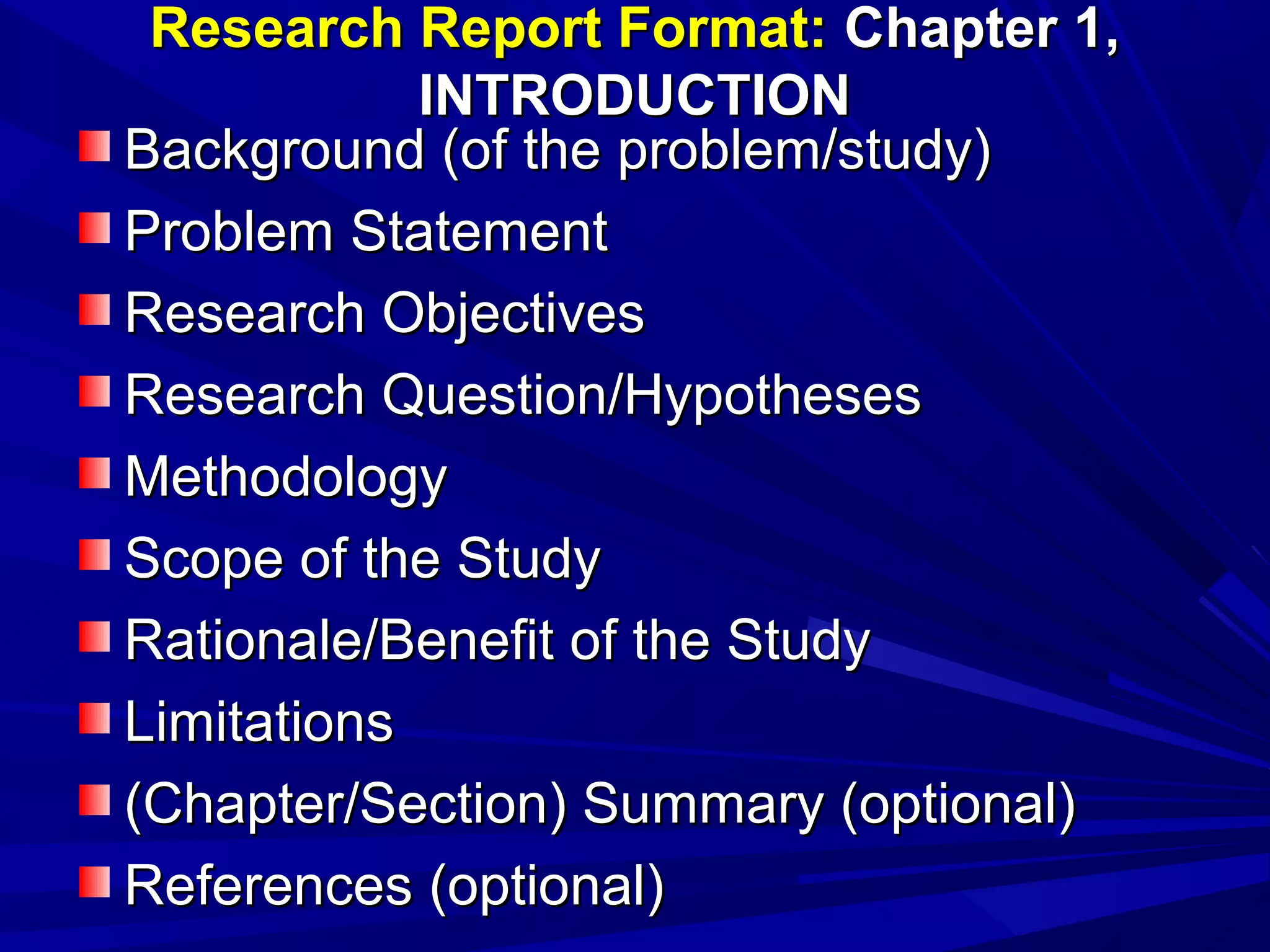 Research Report Format: Chapter 1,
INTRODUCTION
Background (of the problem/study)
Problem Statement
Research Objectives
Research Question/Hypotheses
Methodology
Scope of the Study
Rationale/Benefit of the Study
Limitations
(Chapter/Section) Summary (optional)
References (optional)

 