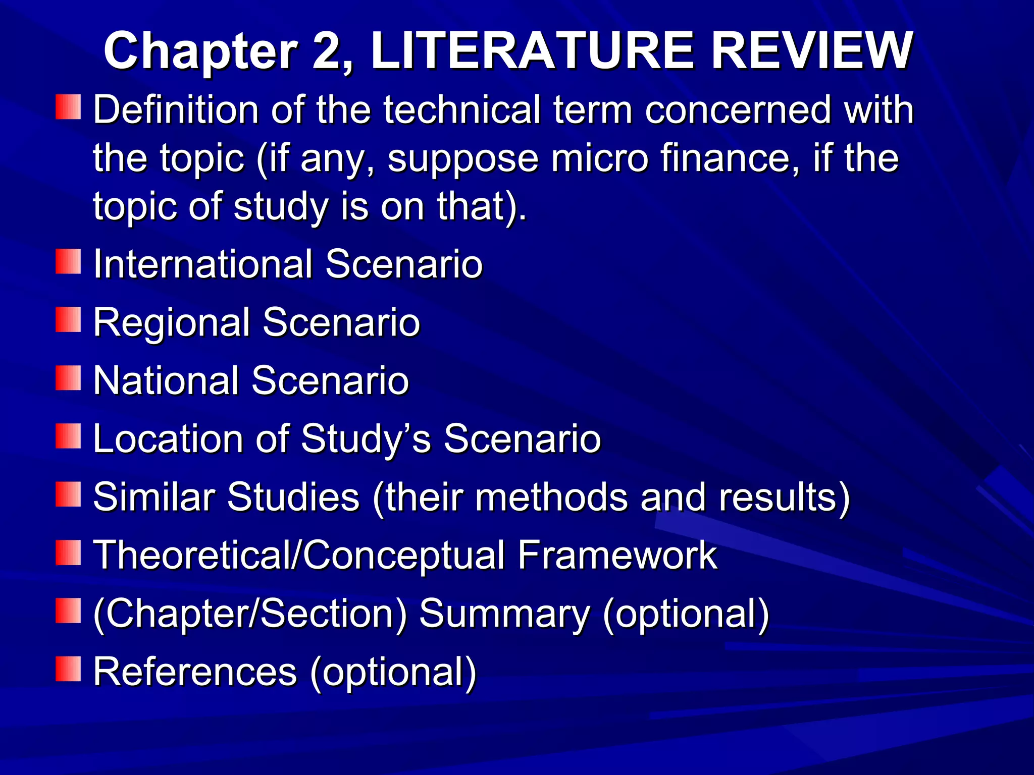 Chapter 2, LITERATURE REVIEW
Definition of the technical term concerned with
the topic (if any, suppose micro finance, if the
topic of study is on that).
International Scenario
Regional Scenario
National Scenario
Location of Study’s Scenario
Similar Studies (their methods and results)
Theoretical/Conceptual Framework
(Chapter/Section) Summary (optional)
References (optional)

 