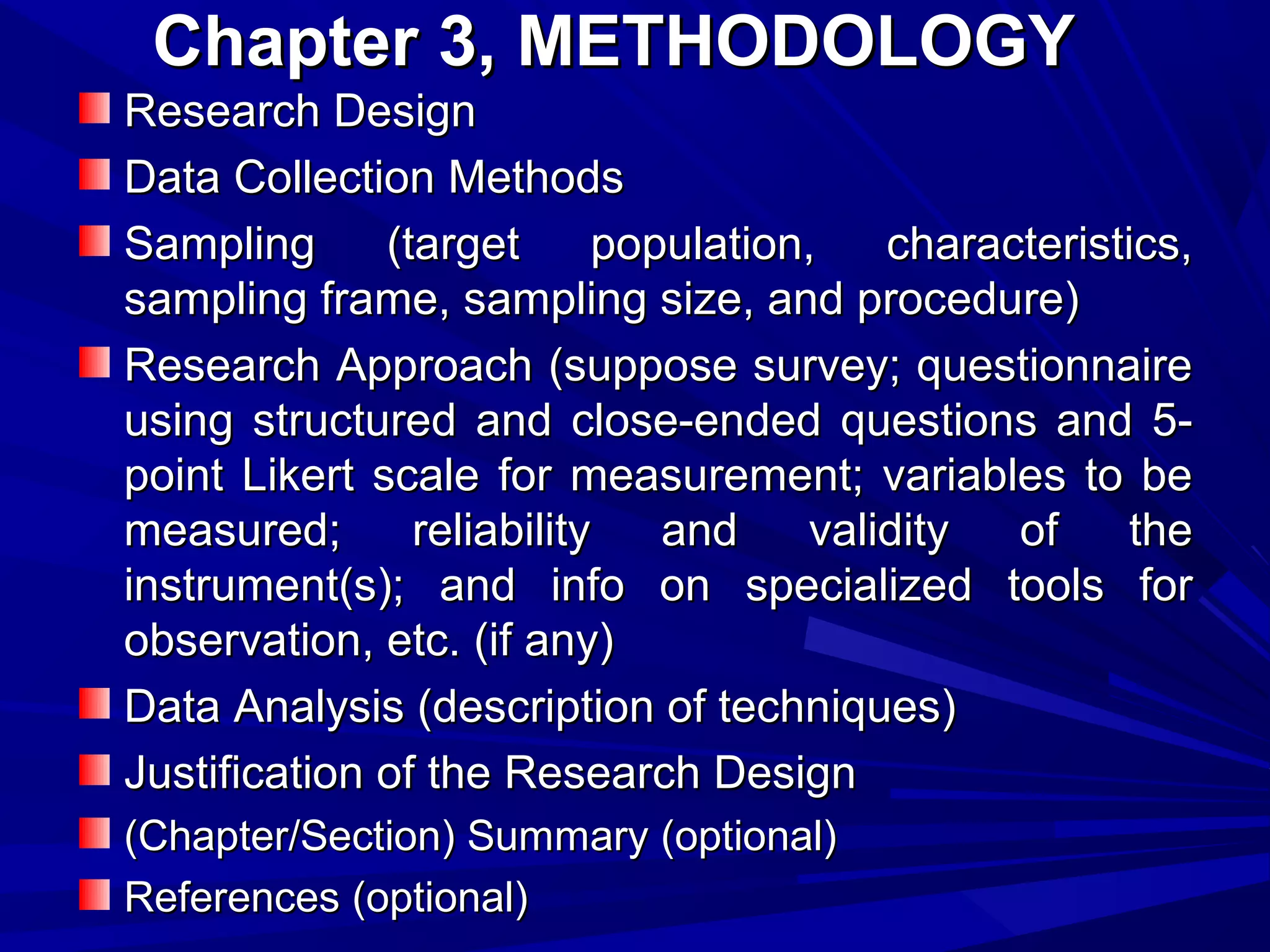 Chapter 3, METHODOLOGY
Research Design
Data Collection Methods
Sampling
(target
population,
characteristics,
sampling frame, sampling size, and procedure)
Research Approach (suppose survey; questionnaire
using structured and close-ended questions and 5point Likert scale for measurement; variables to be
measured;
reliability
and
validity
of
the
instrument(s); and info on specialized tools for
observation, etc. (if any)
Data Analysis (description of techniques)
Justification of the Research Design
(Chapter/Section) Summary (optional)
References (optional)

 