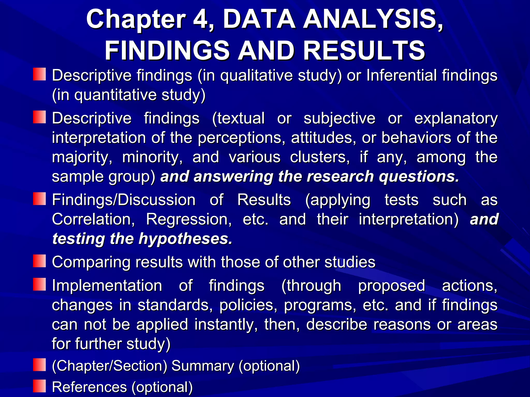 Chapter 4, DATA ANALYSIS,
FINDINGS AND RESULTS

Descriptive findings (in qualitative study) or Inferential findings
(in quantitative study)
Descriptive findings (textual or subjective or explanatory
interpretation of the perceptions, attitudes, or behaviors of the
majority, minority, and various clusters, if any, among the
sample group) and answering the research questions.
Findings/Discussion of Results (applying tests such as
Correlation, Regression, etc. and their interpretation) and
testing the hypotheses.
Comparing results with those of other studies
Implementation of findings (through proposed actions,
changes in standards, policies, programs, etc. and if findings
can not be applied instantly, then, describe reasons or areas
for further study)
(Chapter/Section) Summary (optional)
References (optional)

 